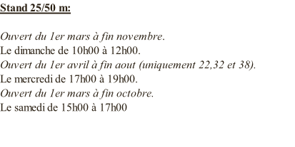 Stand 25/50 m:  Ouvert du 1er mars à fin novembre. Le dimanche de 10h00 à 12h00. Ouvert du 1er avril à fin aout (uniquement 22,32 et 38). Le mercredi de 17h00 à 19h00. Ouvert du 1er mars à fin octobre. Le samedi de 15h00 à 17h00