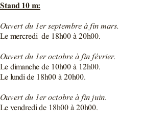Stand 10 m:  Ouvert du 1er septembre à fin mars. Le mercredi  de 18h00 à 20h00.  Ouvert du 1er octobre à fin février. Le dimanche de 10h00 à 12h00. Le lundi de 18h00 à 20h00.  Ouvert du 1er octobre à fin juin. Le vendredi de 18h00 à 20h00.